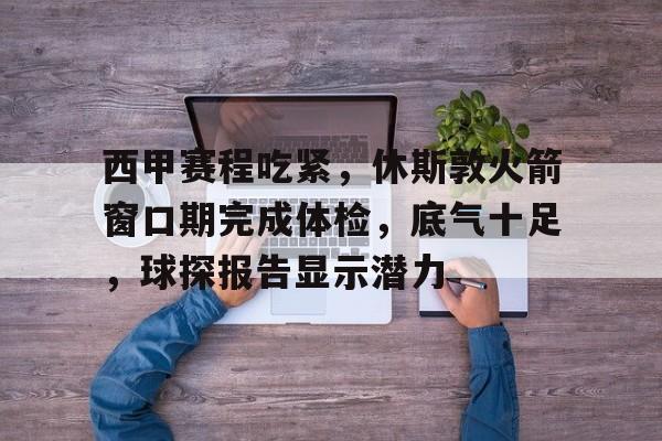 九游游戏中心官网-西甲赛程吃紧，休斯敦火箭窗口期完成体检，底气十足，球探报告显示潜力的简单介绍